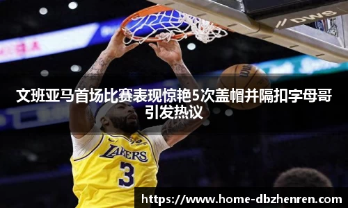 文班亚马首场比赛表现惊艳5次盖帽并隔扣字母哥引发热议